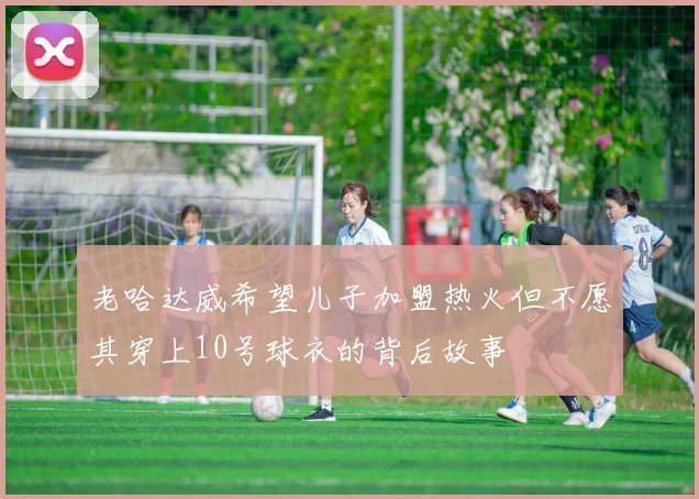 老哈达威希望儿子加盟热火但不愿其穿上10号球衣的背后故事