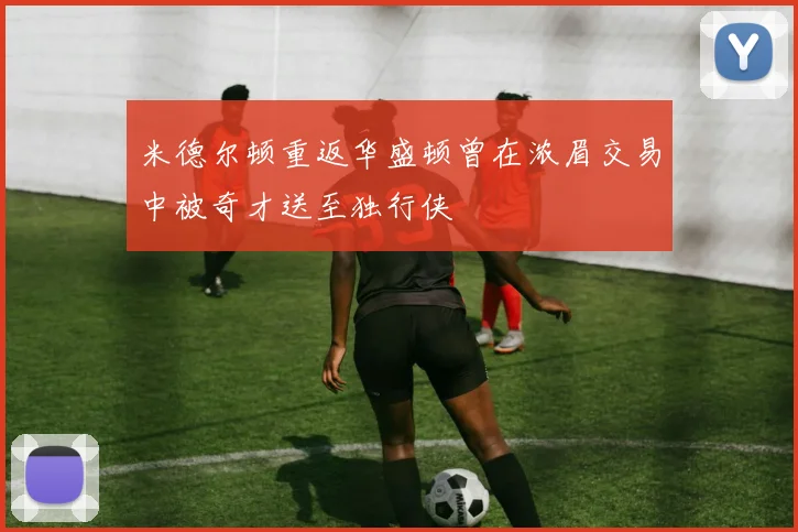 米德尔顿重返华盛顿曾在浓眉交易中被奇才送至独行侠