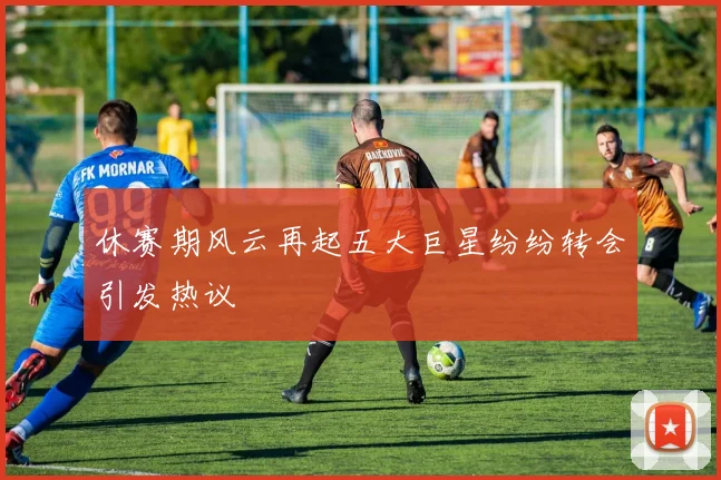 休赛期风云再起五大巨星纷纷转会引发热议