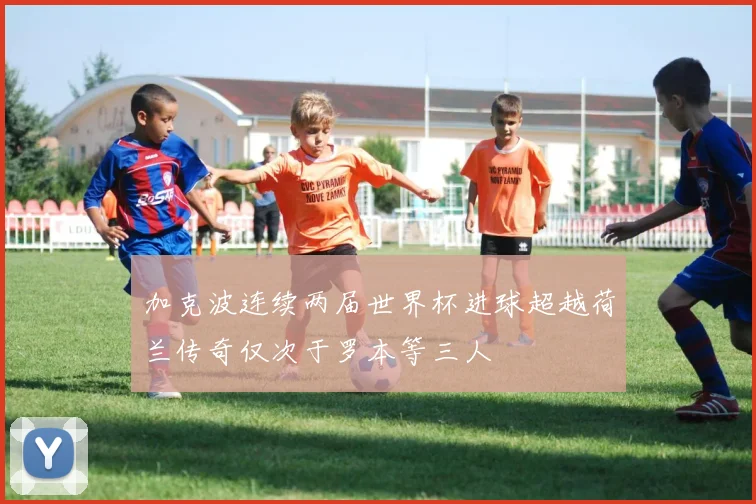加克波连续两届世界杯进球超越荷兰传奇仅次于罗本等三人