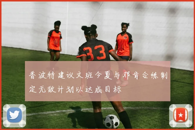 香波特建议文班今夏与邓肯合练制定无敌计划以达成目标