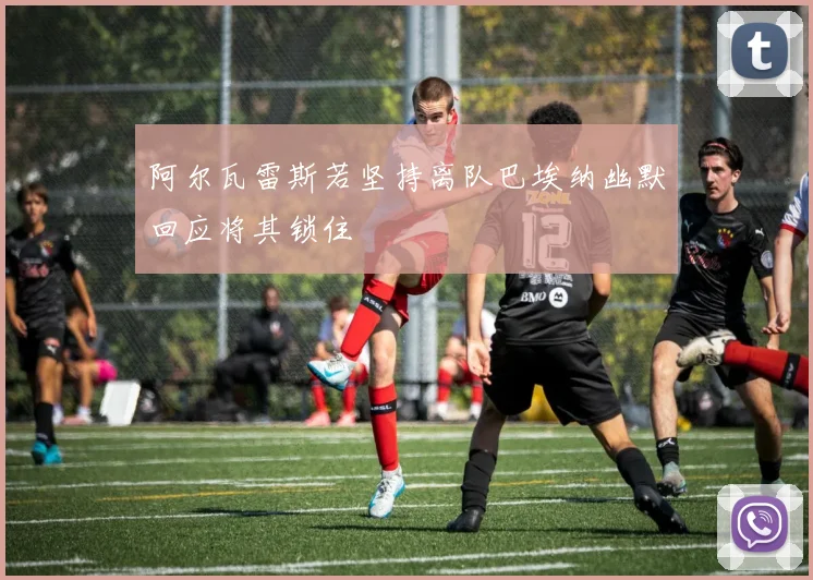 阿尔瓦雷斯若坚持离队巴埃纳幽默回应将其锁住